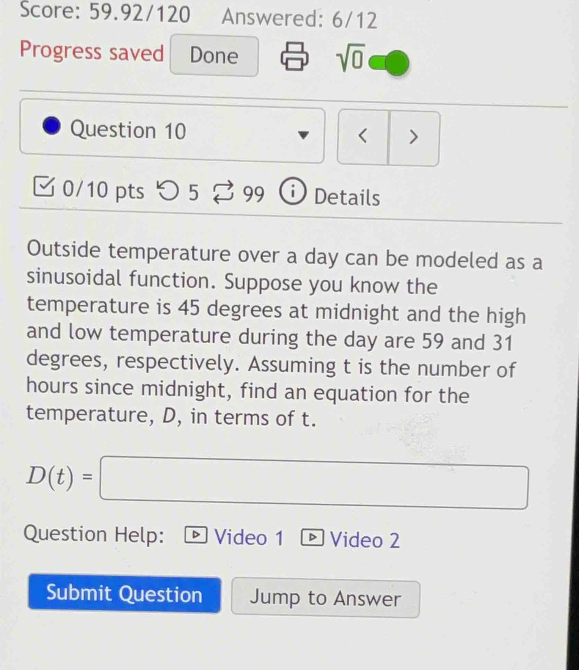 Score: 59.92/120 Answered: 6/12 
Progress saved Done 
sqrt(0) 
Question 10 < > 
0/10 pts つ 5 _e 99 99 i Details 
Outside temperature over a day can be modeled as a 
sinusoidal function. Suppose you know the 
temperature is 45 degrees at midnight and the high 
and low temperature during the day are 59 and 31
degrees, respectively. Assuming t is the number of
hours since midnight, find an equation for the 
temperature, D, in terms of t.
D(t)=□
Question Help: Video 1 ® Video 2 
Submit Question Jump to Answer