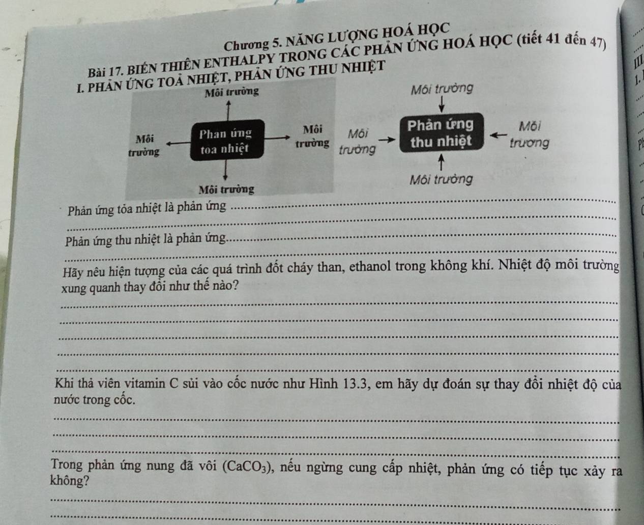 Chương 5. NăNG LƯợNG HOÁ Học 
Bài 17. BIÉN THIÊN ENTHALPY TRONG CÁC PHẢN ỨNG HOÁ HọC (tiết 41 đến 47) 
1. phảiệt, phản ứng thu nhiệt 
1 
1. 
Môi trưởng 
Môi Phản ứng M6i 
thu nhiệt trương p 
ường 
Môi trường 
_ 
Phản ứng tỏa nhiệt là phản ứng 
_ 
_ 
Phản ứng thu nhiệt là phản ứng 
_ 
Hãy nêu hiện tượng của các quá trình đốt cháy than, ethanol trong không khí. Nhiệt độ môi trường 
_ 
xung quanh thay đồi như thế nào? 
_ 
_ 
_ 
_ 
Khi thả viên vitamin C sủi vào cốc nước như Hình 13.3, em hãy dự đoán sự thay đồi nhiệt độ của 
nước trong cốc. 
_ 
_ 
_ 
Trong phản ứng nung đã vôi (CaCO_3) , nếu ngừng cung cấp nhiệt, phản ứng có tiếp tục xảy ra 
không? 
_ 
_