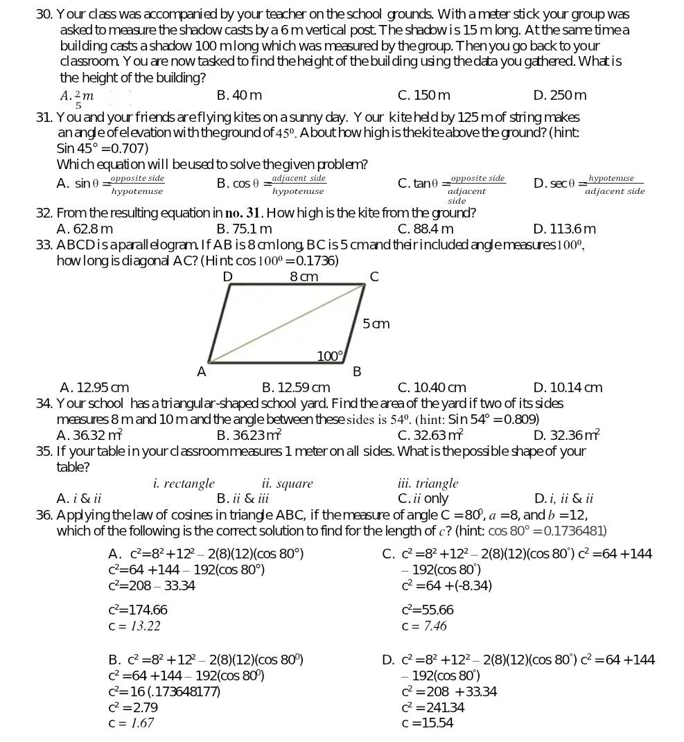 our class was accompanied by your teacher on the school grounds. With a meter stick your group was
asked to measure the shadow casts by a 6 m vertical post. The shadow i s 15 m long. At the same time a
building casts a shadow 100 m long which was measured by the group. Then you go back to youn
classroom. Y ou are now tasked to find the height of the buil ding using the data you gathered. What is
the height of the building?
A.  2/5 m
B. 40 m C. 150 m D. 250 m
31. You and your friends areflying kites on a sunny day. Y our kite held by 125 m of string makes
an angle of el evation with theground of 45°. A bout how high is thekite above the ground? (hint:
Sin45°=0.707)
Which equation will beused to solve the given problem?
A. sin θ = oppositeside/hypotenuse  B. cos θ = adjacentside/hypotenuse  C. tan θ = oppositeside/adjacent  D. sec θ = hypotenuse/adjacentside 
32. From the resulting equation in n. 31. How high is the kite from the ground?
A. 62.8 m B. 75.1 m C. 88.4 m D. 113.6m
33. ABCD is aparallelogram. If AB is 8 cmlong, B C is 5 cmand theirincluded angle measures 100^0,
how long is diagonal AC? (Hint cos 100°=0.1736)
A. 12.95 cm B. 12.59 cm C. 10.40 cm D. 10.14 cm
34. Your school has a triangular-shaped school yard. Find the area of the yard if two of its sides
measures 8 m and 10 m and the angle between these sides is 54°.. (hint: Sin54°=0.809)
A. 36.32m^2 B. 36.23m^2 C. 32.63m^2 D. 32.36m^2
35. If your table in your classroom measures 1 meter on all sides. What is the possible shape of your
table?
i. rectangle ii. square iii. triangle
A. i & ii B.ⅱ&ⅲ C.ii only D. i, ii & ii
36. Applying thelaw of cosines in triangle ABC, if the measure of angle C=80^0,a=8 , and b=12,
which of the following is the correct solution to find for the length of c? (hint: cos 80°=0.1736481)
A. c^2=8^2+12^2-2(8)(12)(cos 80°) C. c^2=8^2+12^2-2(8)(12)(cos 80°)c^2=64+144
c^2=64+144-192(cos 80°)
-192(cos 80°)
c^2=208-33.34
c^2=64+(-8.34)
c^2=174.66
c^2=55.66
c=13.22
c=7.46
B. c^2=8^2+12^2-2(8)(12)(cos 80°) D. c^2=8^2+12^2-2(8)(12)(cos 80°)c^2=64+144
c^2=64+144-192(cos 80^0)
-192(cos 80°)
c^2=16(.173648177)
c^2=208+33.34
c^2=2.79
c^2=241.34
c=1.67
c=15.54
