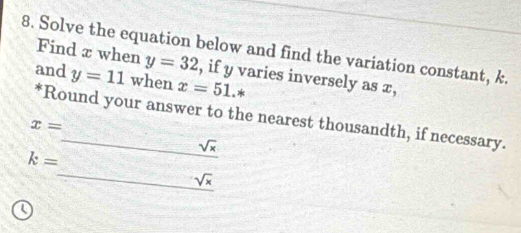 Solve the equation below and find the variation constant, k. Find π when y=32 , if y varies inversely as x, 
and y=11 when x=51.* 
*Round your answer to the nearest thousandth, if necessary.
x= _ sqrt(x)
k= _ sqrt(x) 
 □ /□  
Q