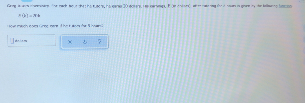 Greg tutors chemistry. For each hour that he tutors, he earns 20 dollars. His earnings, E (in dollars), after tutoring for h hours is given by the following function.
E(h)=20h
How much does Greg earn if he tutors for 5 hours?
dollars
?