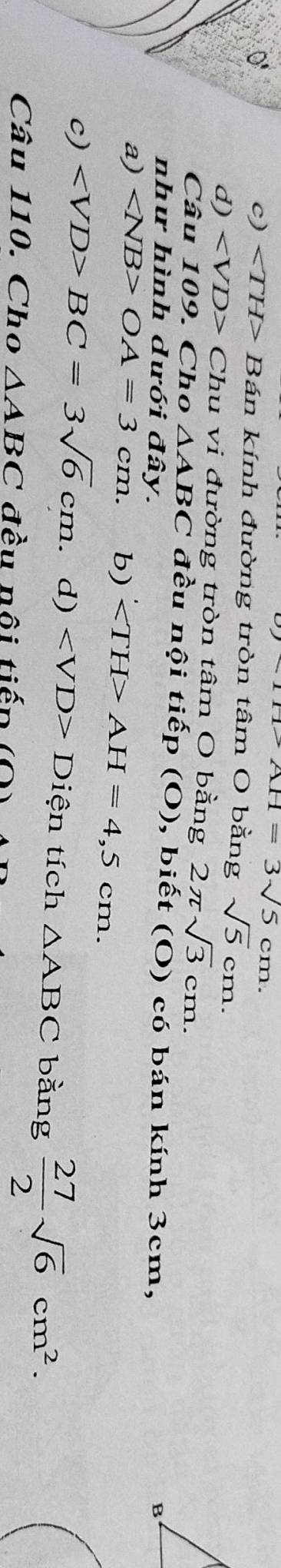 0
AH=3sqrt(5)cm.
c) ∠ TH> Bán kính đường tròn tâm O bằng sqrt(5)cm.
d) Chu vi đường tròn tâm O bằng 2π sqrt(3)cm. 
Câu 109. Cho △ ABC * đều nội tiếp (O), biết (O) có bán kính 3cm,
như hình dưới đây.
B
a) OA=3cm. b) ' AH=4,5cm.
c) BC=3sqrt(6)cm. d) ∠ VD>Di ện tích △ ABC bằng  27/2 sqrt(6)cm^2. 
Câu 110. Cho △ ABC đều nội tiếp (C