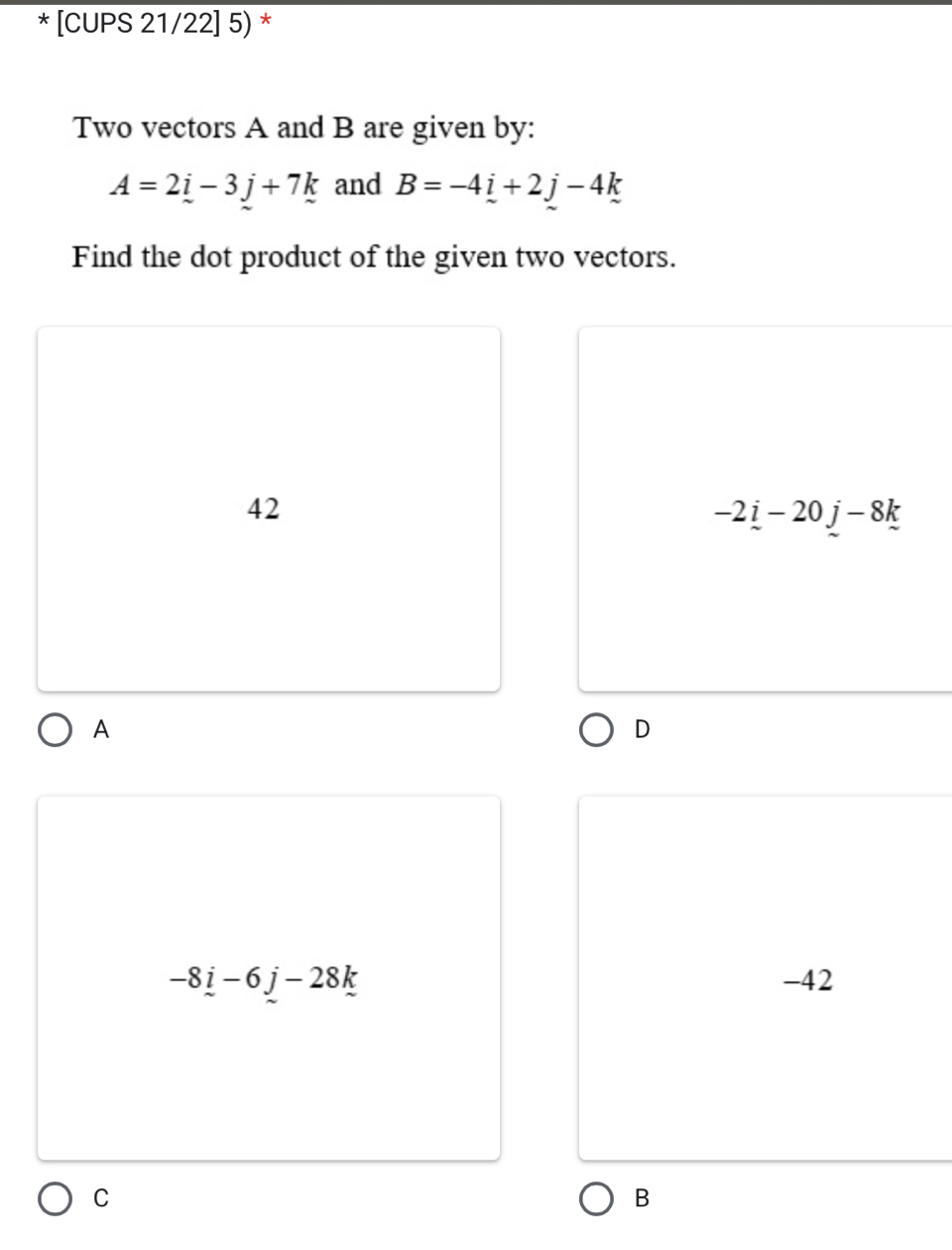 [CUPS 21/22] 5) *
Two vectors A and B are given by:
A=2i-3j+7k and B=-4_ i+2j-4k
Find the dot product of the given two vectors.
42
-2_ i-20j-8k
A
D
-8_ i-6j-28k -42
C
B