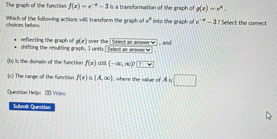 The graph of the function f(x)=e^(-x)-3 is a transformation of the graph of g(x)=e^x. 
Which of the following actions will transform the graph of e^x into the graph of e^(-x)-3 ? Select the correct
choices below.
reflecting the graph of g(x) over the I Select an answer , and
shifting the resulting graph, 3 units Select an answer
(b) Is the domain of the function f(x) still (-∈fty ,∈fty ) ? ?
(c) The range of the function f(x) is (A,∈fty ) , where the value of A is □ 
Question Help: Video
Submit Question