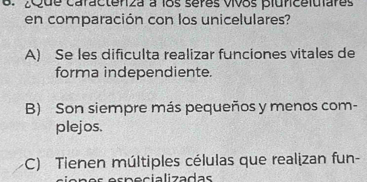 ¿que caractenza a los séres vivos pluncelulares
en comparación con los unicelulares?
A) Se les dificulta realizar funciones vitales de
forma independiente.
B) Son siempre más pequeños y menos com-
plejos.
C) Tienen múltiples células que realizan fun-
es p e cializadas