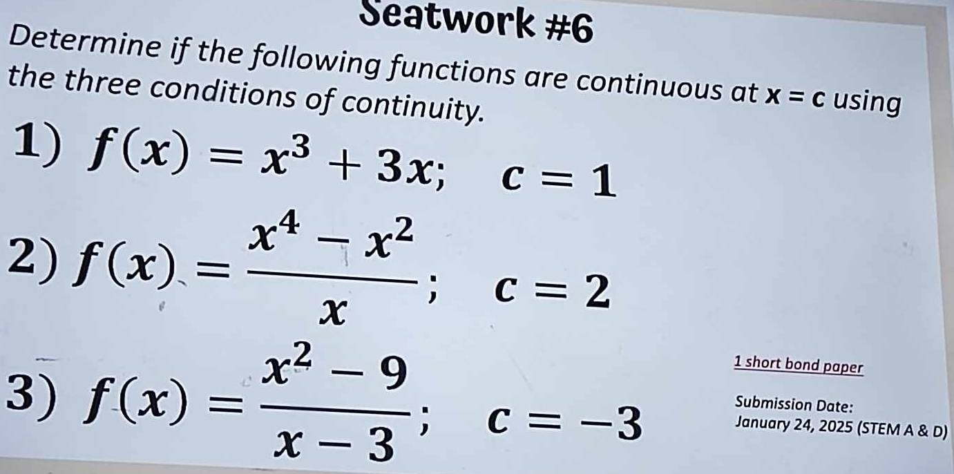 Seatwork #6 
Determine if the following functions are continuous at x=c using 
the three conditions of continuity. 
1) f(x)=x^3+3x; c=1
2) f(x)= (x^4-x^2)/x ; c=2
3) f(x)= (x^2-9)/x-3 ; c=-3
1 short bond paper 
Submission Date: 
January 24, 2025 (STEM A & D)