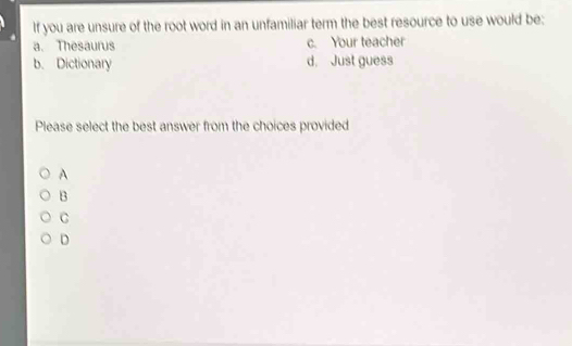 If you are unsure of the root word in an unfamiliar term the best resource to use would be:
a. Thesaurus c. Your teacher
b. Dictionary d. Just guess
Please select the best answer from the choices provided
A
B
C
D