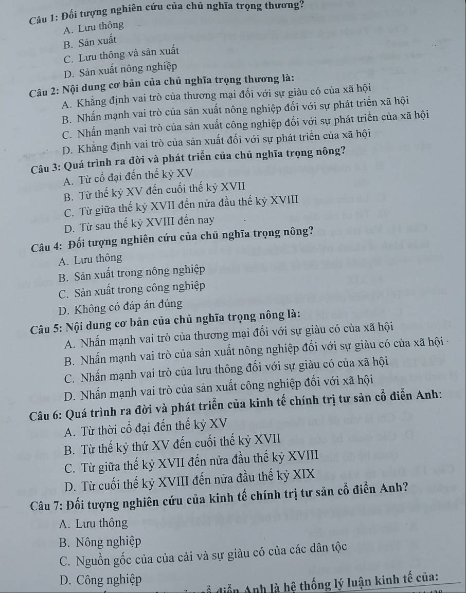 Đối tượng nghiên cứu của chủ nghĩa trọng thương?
A. Lưu thông
B. Sản xuất
C. Lưu thông và sản xuất
D. Sản xuất nông nghiệp
Câu 2: Nội dung cơ bản của chủ nghĩa trọng thương là:
A. Khẳng định vai trò của thương mại đối với sự giàu có của xã hội
B. Nhấn mạnh vai trò của sản xuất nông nghiệp đối với sự phát triển xã hội
C. Nhấn mạnh vai trò của sản xuất công nghiệp đối với sự phát triển của xã hội
D. Khẳng định vai trò của sản xuất đối với sự phát triển của xã hội
Câu 3: Quá trình ra đời và phát triển của chủ nghĩa trọng nông?
A. Từ cổ đại đến thế kỷ XV
B. Từ thế kỷ XV đến cuối thế kỷ XVII
C. Từ giữa thế kỷ XVII đến nửa đầu thế kỷ XVIII
D. Từ sau thế kỷ XVIII đến nay
Câu 4: Đối tượng nghiên cứu của chủ nghĩa trọng nông?
A. Lưu thông
B. Sản xuất trong nông nghiệp
C. Sản xuất trong công nghiệp
D. Không có đáp án đúng
Câu 5: Nội dung cơ bản của chủ nghĩa trọng nông là:
A. Nhấn mạnh vai trò của thương mại đối với sự giàu có của xã hội
B. Nhấn mạnh vai trò của sản xuất nông nghiệp đối với sự giàu có của xã hội ở
C. Nhấn mạnh vai trò của lưu thông đối với sự giàu có của xã hội
D. Nhấn mạnh vai trò của sản xuất công nghiệp đối với xã hội
Câu 6: Quá trình ra đời và phát triển của kinh tế chính trị tư sản cổ điển Anh:
A. Từ thời cổ đại đến thế kỷ XV
B. Từ thế kỷ thứ XV đến cuối thế kỷ XVII
C. Từ giữa thế kỷ XVII đến nửa đầu thế kỷ XVIII
D. Từ cuối thế kỷ XVIII đến nửa đầu thế kỷ XIX
Câu 7: Đối tượng nghiên cứu của kinh tế chính trị tư sản cổ điễn Anh?
A. Lưu thông
B. Nông nghiệp
C. Nguồn gốc của của cải và sự giàu có của các dân tộc
D. Công nghiệp
đễ điễn Anh là hệ thống lý luận kinh tế của: