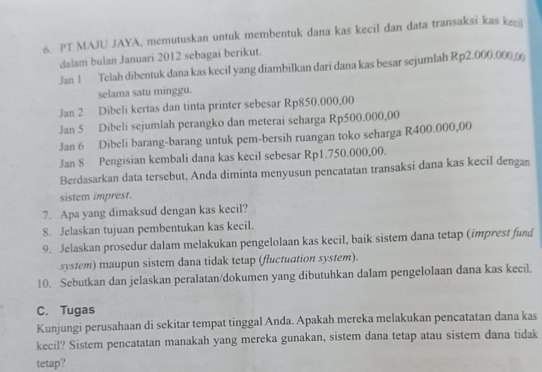 PT MAJU JAYA, memutuskan untuk membentuk dana kas kecil dan data transaksi kas keci 
dalam bulan Januari 2012 sebagai berikut. 
Jan 1 Telah dibentuk dana kas kecil yang diambilkan dari dana kas besar sejumlah Rp2.000.000 ( 
selama satu minggu. 
Jan 2 Dibeli kertas dan tinta printer sebesar Rp850.000,00
Jan 5 Dibeli sejumlah perangko dan meterai seharga Rp500.000,00
Jan 6 Dibeli barang-barang untuk pem-bersih ruangan toko seharga R400.000,00
Jan 8 Pengisian kembali dana kas kecil sebesar Rp1.750.000,00. 
Berdasarkan data tersebut, Anda diminta menyusun pencatatan transaksi dana kas kecil dengan 
sistem imprest. 
7. Apa yang dimaksud dengan kas kecil? 
8. Jelaskan tujuan pembentukan kas kecil. 
9. Jelaskan prosedur dalam melakukan pengelolaan kas kecil, baik sistem dana tetap (imprest fund 
system) maupun sistem dana tidak tetap (fluctuation system). 
10. Sebutkan dan jelaskan peralatan/dokumen yang dibutuhkan dalam pengelolaan dana kas kecil. 
C. Tugas 
Kunjungi perusahaan di sekitar tempat tinggal Anda. Apakah mereka melakukan pencatatan dana kas 
kecil? Sistem pencatatan manakah yang mereka gunakan, sistem dana tetap atau sistem dana tidak 
tetap?