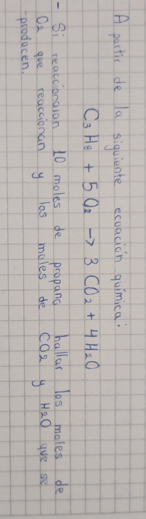 A pactic de la siquiente ecuacion quinica:
C_3H_8+5O_2to 3CO_2+4H_2O
Si reaccionaran 10 moles de propang hallar los moles de
O2 ge reacaionan y las moles de cO2 y H_2O gve se 
producen.