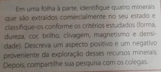 Em uma folha à parte, identifique quatro minerais 
que são extraídos comercialmente no seu estado e 
classifique-os conforme os critérios estudados (forma, 
dureza, cor, brilho, clivagem, magnetismo e densi- 
dade). Descreva um aspecto positivo e um negativo 
proveniente da exploração desses recursos minerais. 
Depois, compartilhe sua pesquisa com os colegas.