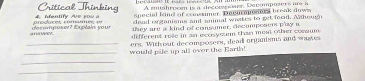 Critical Thinking because it cats insects. A a 
A mushroom is a decomposer. Decomposers are a 
producer, consumer, or special kind of consumer. Decomposers break down 
4. Identify Are you a 
decomposer? Explain your dead organisms and animal wastes to get food. Although 
answer. they are a kind of consumer, decomposers play a 
different role in an ecosystem than most other consum- 
_ers. Without decomposers, dead organisms and wastes 
_would pile up all over the Earth! 
_ 
_