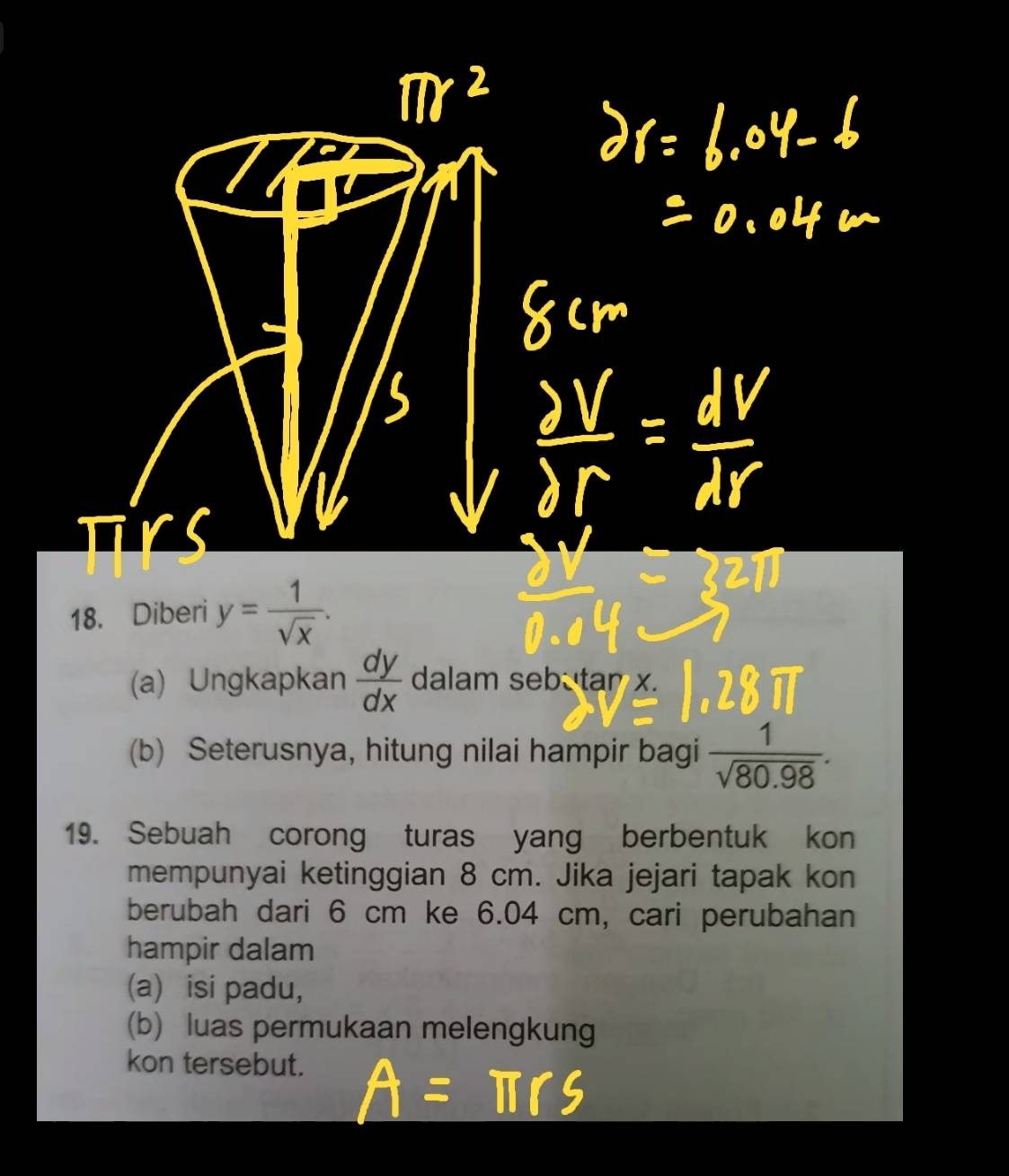 Diberi y= 1/sqrt(x) . 
(a) Ungkapkan  dy/dx  dalam sebu tar x. 
(b) Seterusnya, hitung nilai hampir bagi  1/sqrt(80.98) . 
19. Sebuah corong turas yang berbentuk kon 
mempunyai ketinggian 8 cm. Jika jejari tapak kon 
berubah dari 6 cm ke 6.04 cm, cari perubahan 
hampir dalam 
(a) isi padu, 
(b) luas permukaan melengkung 
kon tersebut.