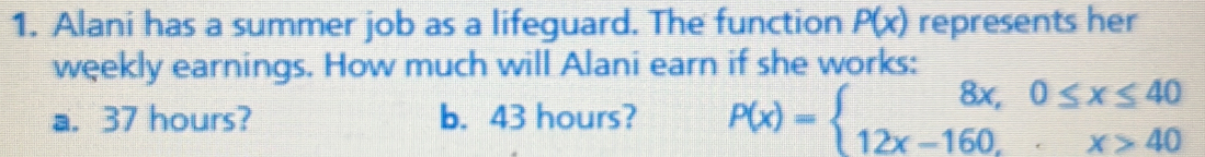 Alani has a summer job as a lifeguard. The function P(x) represents her 
weekly earnings. How much will Alani earn if she works: 
a. 37 hours? b. 43 hours? P(x)=beginarrayl 8x,0≤ x≤ 40 12x-160,x>40endarray.