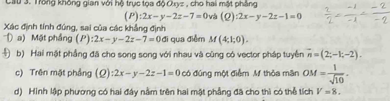 Cầu 3. Trong không gian với hệ trục tọa độ Oxyz , cho hai mật phẳng 
(P) :2x-y-2z-7=0 và (2) :2x-y-2z-1=0
Xác định tính đúng, sai của các khẳng định 
a) Mặt phẳng (P): 2x-y-2z-7=0 đi qua điểm M(4;1;0). 
b) Hai mặt phẳng đã cho song song với nhau và cùng có vector pháp tuyển vector n=(2;-1;-2). 
c) Trên mặt phẳng (Q) 2x-y-2z-1=0 có đúng một điểm M thỏa mãn OM= 1/sqrt(10) . 
d) Hình lập phương có hai đây nằm trên hai mặt phẳng đã cho thì có thể tích V=8.