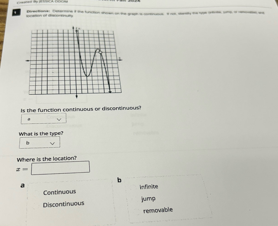 Created By JESSICA ODOM
1 Directions: Determine if the function shown on the graph is continuous. If not, identity the type (intirite, jumng, or removable) and
location of discontinuity.
Is the function continuous or discontinuous?
a
What is the type?
b V
Where is the location?
x=□
b
a
Continuous infinite
Discontinuous jump
removable