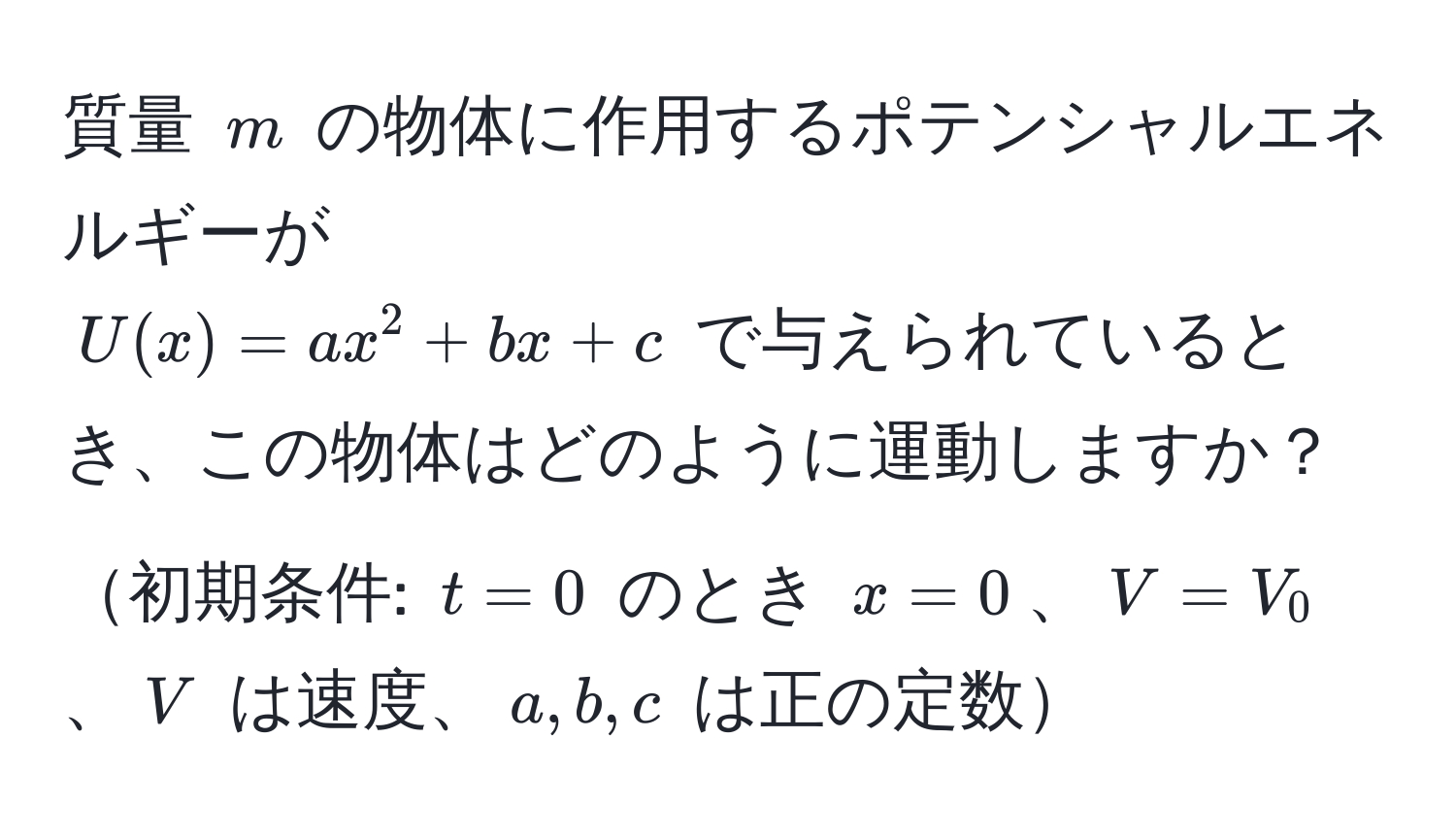 質量 $m$ の物体に作用するポテンシャルエネルギーが  
$U(x) = ax^2 + bx + c$ で与えられているとき、この物体はどのように運動しますか？初期条件: $t=0$ のとき $x=0$、$V=V_0$、$V$ は速度、$a,b,c$ は正の定数