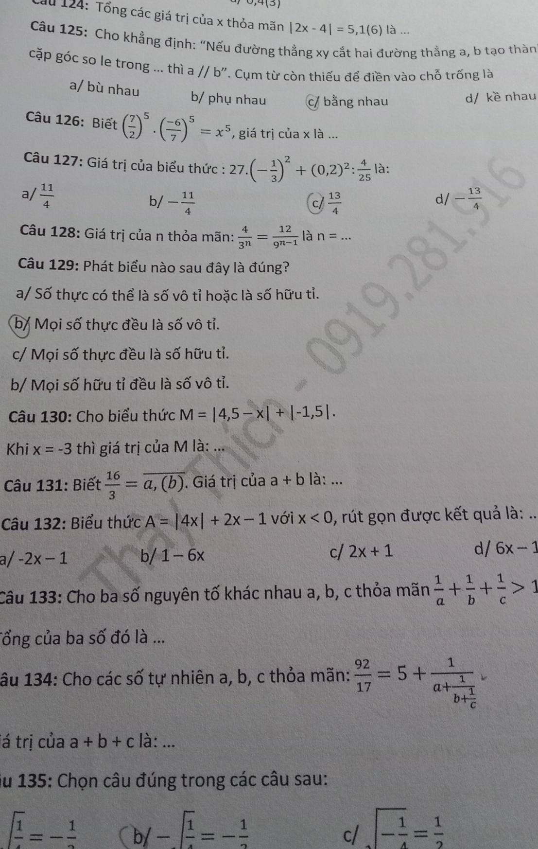 0,4(5)
u 124: Tổng các giá trị của x thỏa mãn |2x-4|=5,1(6) là ...
Câu 125: Cho khẳng định: “Nếu đường thẳng xy cắt hai đường thằng a, b tạo thàn
cặp góc so le trong ... thì a//b''. Cụm từ còn thiếu để điền vào chỗ trống là
a/ bù nhau b/ phụ nhau c/ bằng nhau
d/ kề nhau
Câu 126: Biết ( 7/2 )^5· ( (-6)/7 )^5=x^5 , giá trị của x là ...
Câu 127: Giá trị của biểu thức : 27.(- 1/3 )^2+(0,2)^2: 4/25  là:
a/  11/4  /- 13/4 
b/ - 11/4   13/4 
c/
d
Câu 128: Giá trị của n thỏa mãn:  4/3^n = 12/9^(n-1)  là n=...
Câu 129: Phát biểu nào sau đây là đúng?
a/ Số thực có thể là số vô tỉ hoặc là số hữu tỉ.
b/ Mọi số thực đều là số vô tỉ.
c/ Mọi số thực đều là số hữu tỉ.
b/ Mọi số hữu tỉ đều là số vô tỉ.
Câu 130: Cho biểu thức M=|4,5-x|+|-1,5|.
Khi x=-3 thì giá trị của M là: ...
Câu 131: Biết  16/3 =overline a,(b).. Giá trị của a+b là: ...
Câu 132: Biểu thức A=|4x|+2x-1 với x<0</tex> , rút gọn được kết quả là: ..
a/ -2x-1 b/ 1-6x cl 2x+1 d/ 6x-1
Câu 133: Cho ba số nguyên tố khác nhau a, b, c thỏa mãn  1/a + 1/b + 1/c >1
Tổng của ba số đó là ...
âu 134: Cho các số tự nhiên a, b, c thỏa mãn:  92/17 =5+frac 1a+frac 1b+ 1/c 
lá trị của a+b+c là: ...
ju 135: Chọn câu đúng trong các câu sau:
 1/4 =- 1/2  (b/- 1/4 =- 1/2 
c/ sqrt(-frac 1)4= 1/2 