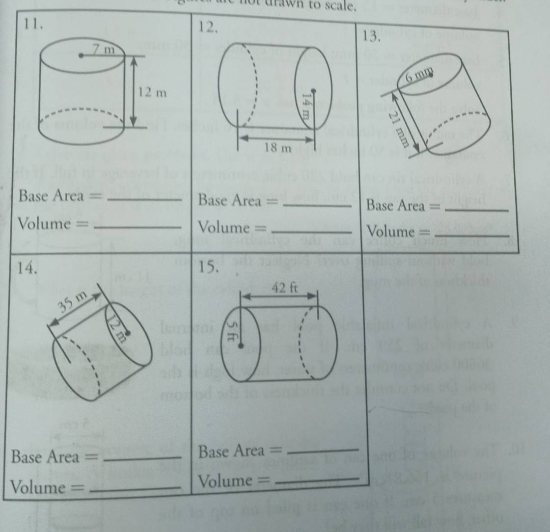 drawn to scale. 
11. 12. 
13. 
Base Area = _Base Area = _Base Area =_ 
Volume = _Volume =_ Volume =_ 
1 15. 
Base Area = _Base Area =_ 
Volume = _Volume =_