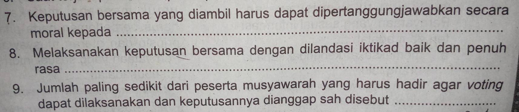 Keputusan bersama yang diambil harus dapat dipertanggungjawabkan secara 
moral kepada_ 
8. Melaksanakan keputusan bersama dengan dilandasi iktikad baik dan penuh 
rasa 
_ 
9. Jumlah paling sedikit dari peserta musyawarah yang harus hadir agar voting 
dapat dilaksanakan dan keputusannya dianggap sah disebut_