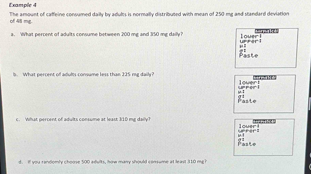 Example 4 
The amount of caffeine consumed daily by adults is normally distributed with mean of 250 mg and standard deviation 
of 48 mg. 
a. What percent of adults consume between 200 mg and 350 mg daily? lower: n 
upper: 
:
σ : 
Paste 
b. What percent of adults consume less than 225 mg daily? nor maled r 
lower: 
upper:
μ :
σ : 
Paste 
c. What percent of adults consume at least 310 mg daily? normaleof 
lower: 
upper:
μ :
σ : 
Paste 
d. If you randomly choose 500 adults, how many should consume at least 310 mg?