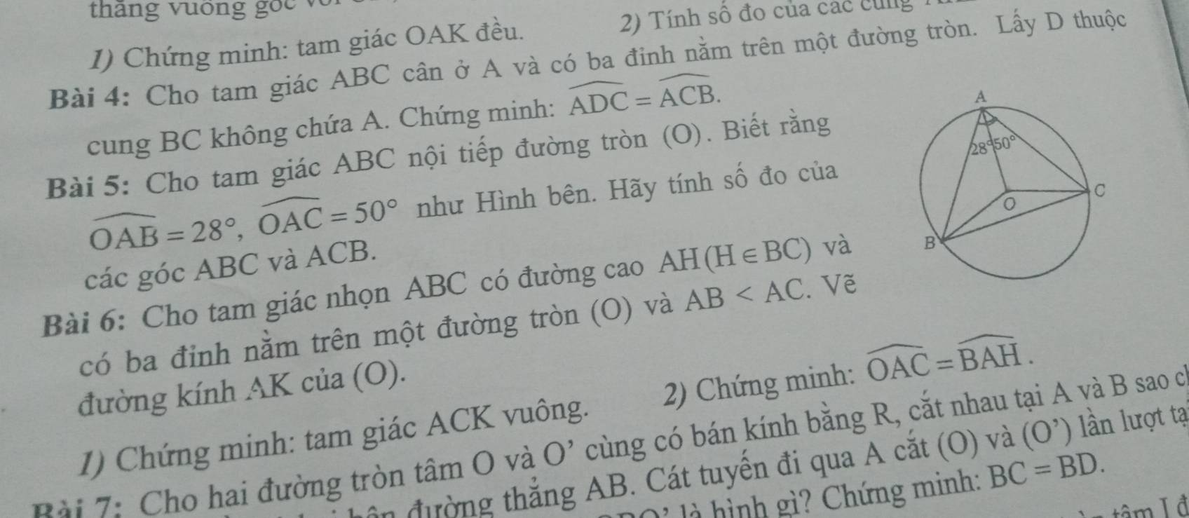 tháng vuống goc 
1) Chứng minh: tam giác OAK đều.
2) Tính số đo của các cùng
Bài 4: Cho tam giác ABC cân ở A và có ba đinh nằm trên một đường tròn. Lấy D thuộc
cung BC không chứa A. Chứng minh: widehat ADC=widehat ACB.
Bài 5: Cho tam giác ABC nội tiếp đường tròn (O). Biết rằng
widehat OAB=28°,widehat OAC=50° như Hình bên. Hãy tính số đo của
các góc ABC và ACB.
Bài 6: Cho tam giác nhọn ABC có đường cao AH(H∈ BC) và 
có ba đinh nằm trên một đường tròn (O) và AB Vẽ
đường kính AK của (O).
1) Chứng minh: tam giác ACK vuông.  2) Chứng minh: widehat OAC=widehat BAH.
Rải 7: Cho hai đường tròn tâm O và O' cùng có bán kính bằng R, cắt nhau tại A và B sao c
ôn đường thẳng AB. Cát tuyển đi qua A cắt (O) và (O^,) lần lượt tạ
à ì nh gi ? Chứng minh: BC=BD.
tâm Iđ