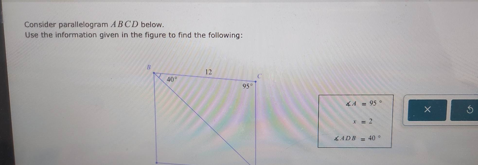 Consider parallelogram ABCD below.
Use the information given in the figure to find the following:
∠ A=95°
x=2
∠ ADB=40°