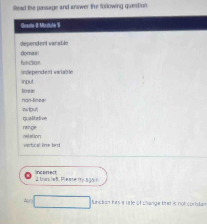 Read the passage and answer the following question. 
Grade 8 Module 5 
dependent varable 
domain 
function 
independent variable 
input 
linear 
non-linear 
output 
qualitative 
range 
relation 
vertical line test 
Incorrect 
2 tries left. Please try again. 
A(n) □ function has a rate of change that is not constan