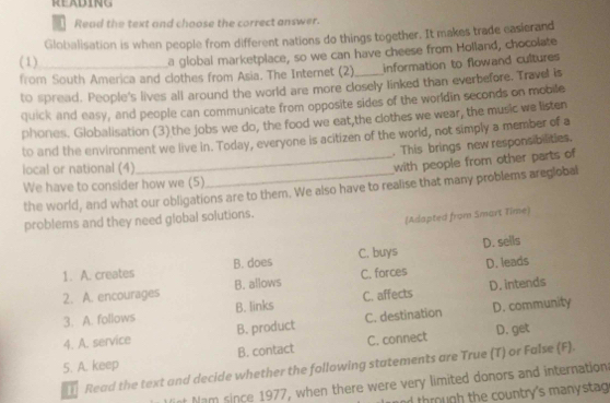 KE ADING
Read the text and choose the correct answer.
Globalisation is when people from different nations do things together. It makes trade easierand
(1)
a global marketplace, so we can have cheese from Holland, chocolate
from South America and clothes from Asia. The Internet (2)_ information to flowand cultures
to spread. People's lives all around the world are more closely linked than everbefore. Travel is
quick and easy, and people can communicate from opposite sides of the worldin seconds on mobile
phones. Globalisation (3) the jobs we do, the food we eat,the clothes we wear, the music we listen
to and the environment we live in. Today, everyone is acitizen of the world, not simply a member of a
. This brings new responsibilities.
local or national (4)
_with people from other parts of
We have to consider how we (5)
the world, and what our obligations are to them. We also have to realise that many problems areglobal
problems and they need global solutions.
(Adapted from Smart Time)
1. A. creates B. does C. buys D. sells
2. A. encourages B. allows C. forces D. leads
3. A. follows B. links C. affects D. intends
4. A. service B. product C. destination D. community
5. A. keep B. contact C. connect D. get
Read the text and decide whether the following statements are True (T) or False (F).
t Nam since 1977, when there were very limited donors and internations
h ough the country's manysta