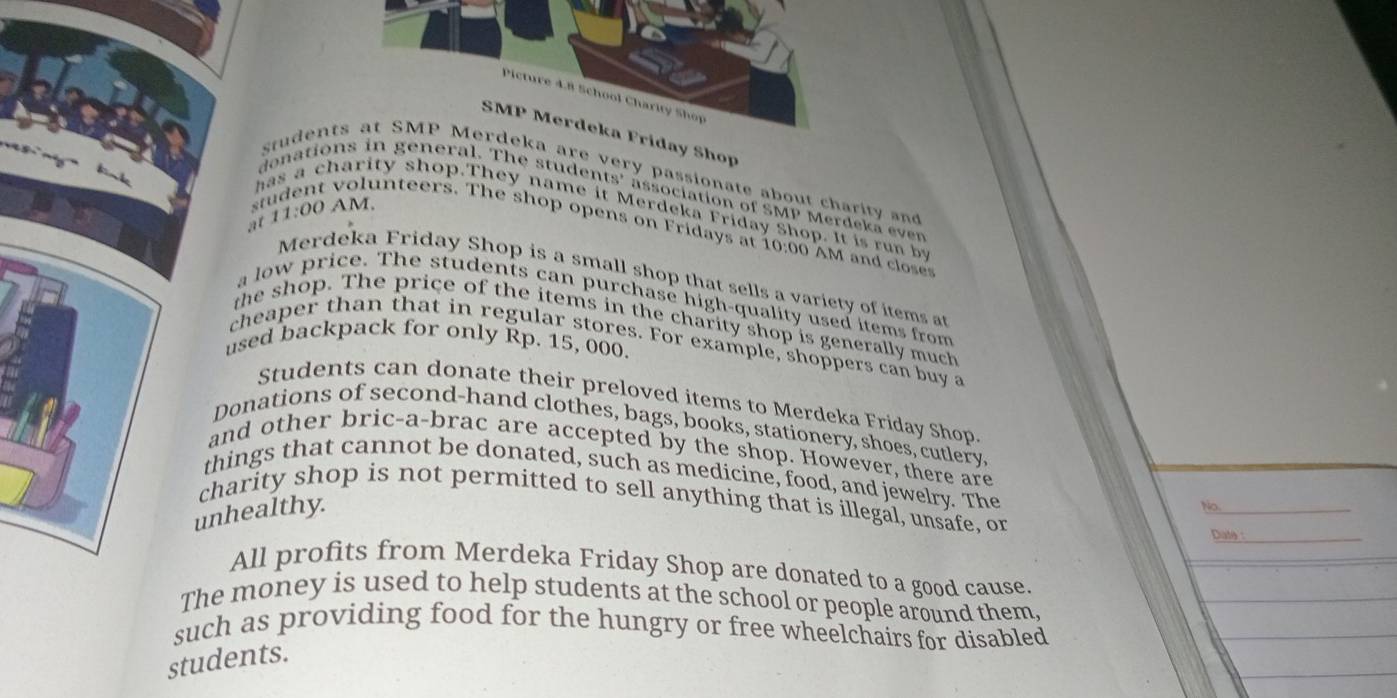 Picture 4.8 School Charity Shop 
SMP Merdeka Friday Shop 

students at SMP Merdeka are very passionate about charity and 

donations in general. The students' association of SMP Merdeka ever 
has a charity shop.They name it Merdeka Friday Shop. It is run by 
at 11:00 AM. 
student volunteers. The shop opens on Fridays at 10:00 AM and closes 
Merdeka Friday Shop is a small shop that sells a variety of items a 
a low price. The students can purchase high-quality used items from 
the shop. The price of the items in the charity shop is generally much 
used backpack for only Rp. 15, 000. 
cheaper than that in regular stores. For example, shoppers can buy a 
Students can donate their preloved items to Merdeka Friday Shop 
Donations of second-hand clothes, bags, books, stationery, shoes, cutlery 
and other bric-a-brac are accepted by the shop. However, there are 
things that cannot be donated, such as medicine, food, and jewelry. The 
charity shop is not permitted to sell anything that is illegal, unsafe, or 
unhealthy. 
No._ 
Date :_ 
All profits from Merdeka Friday Shop are donated to a good cause. 
The money is used to help students at the school or people around them, 
such as providing food for the hungry or free wheelchairs for disabled 
students.