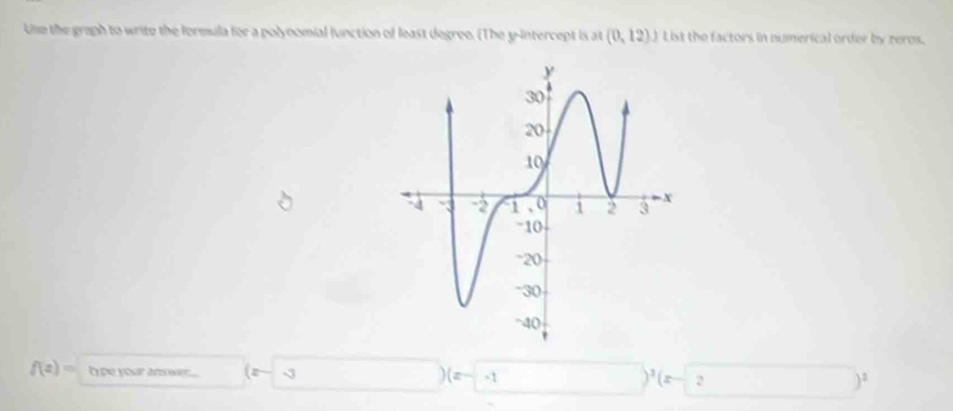 Ue the graph to write the formula for a polynomial lunction of least degree. (The y-intercept is at (0,12) J List the factors in numerical order by zeros.
f(z)= type your answer... -3. (z -1 )^3(=- 2 )^2