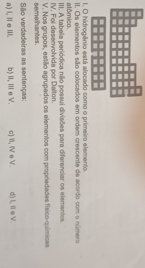 hidrogênio está alocado como o primeiro elemento.
II. Os elementos são colocados em ordem crescente de acordo com o número
atômico.
III. A tabela periódica não possui divisões para diferenciar os elementos.
IV. Foi desenvolvida por Dalton.
V. Nos grupos, estão agrupados os elementos com propriedades físico-químicas
semelhantes.
São verdadeiras as sentenças:
a) l, Ⅱ e Ⅲ. b) II, I e V. c) II, IV e V. d) I, Ⅱe V.