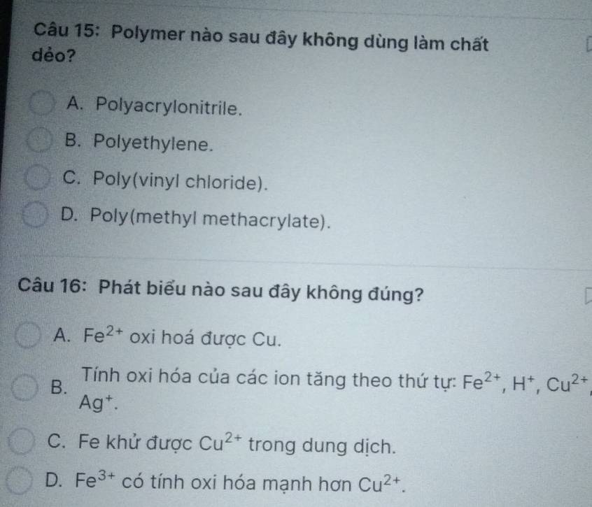 Polymer nào sau đây không dùng làm chất
déo?
A. Polyacrylonitrile.
B. Polyethylene.
C. Poly(vinyl chloride).
D. Poly(methyl methacrylate).
Câu 16: Phát biểu nào sau đây không đúng?
A. Fe^(2+) oxi hoá được Cu.
B. Tính oxi hóa của các ion tăng theo thứ tự: Fe^(2+), H^+, Cu^(2+)
Ag^+.
C. Fe khử được Cu^(2+) trong dung dịch.
D. Fe^(3+) có tính oxi hóa mạnh hơn Cu^(2+).