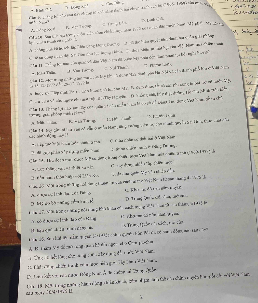 A. Bình Giã B. Đông Khê. C. Cao Bằng.
Câu 9. Thắng lợi nào sau đây chứng tỏ khả năng đánh bại chiến tranh cục bộ (1965- 1968) của quân và đ
miền Nam?
A. Đồng Xoài. B. Vạn Tường. C. Trung Lào. D. Bình Giã.
Câu 10. Sau thất bại trong cuộc Tiến công chiến lược năm 1972 của quân dân miền Nam, Mỹ phải “Mỹ hóa trò
lại' chiến tranh có nghĩa là
A. chống phá kế hoạch lập Liên bang Đông Dương. B. đã thể hiện quyết tâm đánh bại quân giải phóng.
C. sẽ sử dụng quân đội Sài Gòn như lực lượng chính. D. thừa nhận sự thất bại của Việt Nam hóa chiến tranh.
Câu 11. Thắng lợi nào của quân và dân Việt Nam đã buộc Mỹ phải đến đàm phán tại hội nghị Pa-ris?
A. Mậu Thân. B. Vạn Tường. C. Núi Thành. D. Phước Long.
Câu 12. Một trong những âm mưu của Mỹ khi sử dụng B52 đánh phá Hà Nội và các thành phố lớn ở Việt Nam
từ 18-12-1972 đến 29-12-1972 là
A. buộc ký Hiệp định Pa-ris theo hướng có lợi cho Mỹ. B. đem được tất cả các phi công bị bắt trở về nước Mỹ.
C. chi viện và cứu nguy cho mặt trận B3-Tây Nguyên. . D. khống chế, hủy diệt đường Hồ Chí Minh trên biển.
Câu 13. Thắng lợi nào sau đây của quân và dân miền Nam là cơ sở đề Đảng Lao động Việt Nam đề ra chủ
trương giải phóng miền Nam?
A. Mậu Thân. B. Vạn Tường. C. Núi Thành. D. Phước Long.
Câu 14. Mỹ giữ lại hai vạn cô vẫn ở miền Nam, tăng cường viện trợ cho chính quyền Sài Gòn, thực chất của
các hành động này là
A. tiếp tục Việt Nam hóa chiến tranh. C. thừa nhận sự thất bại ở Việt Nam.
B. đã góp phần xây dựng miền Nam. D. từ bỏ chiến tranh ở Đông Dương.
Câu 15. Thủ đoạn mới được Mỹ sử dụng trong chiến lược Việt Nam hóa chiến tranh (1969-1973) là
A. trực thăng vận và thiết xa vận. C. xây dựng nhiều "ắp chiến lược".
B. tiến hành thỏa hiệp với Liên Xô. D. đã đưa quân Mỹ vào chiến đấu.
Câu 16. Một trong những nội dung thuận lợi của cách mạng Việt Nam từ sau tháng 4- 1975 là
A. được sự lãnh đạo của Đảng. C. Khơ-me đỏ nên nắm quyền.
B. Mỹ dỡ bỏ những cầm kinh tế. D. Trung Quốc cải cách, mở cửa.
Câu 17. Một trong những nội dung khó khăn của cách mạng Việt Nam từ sau tháng 4/1975 là
A. có được sự lãnh đạo của Đảng.  C. Khơ-me đó nên nắm quyền.
B. hậu quả chiến tranh nặng nề.  D. Trung Quốc cải cách, mở cửa.
Câu 18. Sau khi lên nắm quyền (4/1975) chính quyền Pôn Pốt đã có hành động nào sau đây?
A. Đi thăm Mỹ đề mở rộng quan hệ đối ngoại cho Cam-pu-chia.
B. Ủng hộ hết lòng cho công cuộc xây dựng đất nước Việt Nam.
C. Phát động chiến tranh xâm lược biên giới Tây Nam Việt Nam.
D. Liên kết với các nước Đông Nam Á để chống lại Trung Quốc.
Câu 19. Một trong những hành động khiêu khích, xâm phạm lãnh thổ của chính quyền Pôn-pốt đối với Việt Nam
sau ngày 30/4/1975 là
2