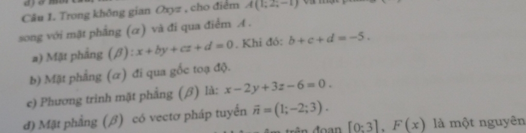 Trong không gian Oxyz , cho điểm A(1;2;-1)
song với mật phẳng (α) và đi qua điểm A. 
a) Mặt phẳng (β) : x+by+cz+d=0. Khi đó: b+c+d=-5. 
b) Mặt phẳng (α) đi qua gốc toạ độ. 
e) Phương trình mặt phẳng (β) là: x-2y+3z-6=0. 
đ) Mặt phẳng (β) có vectơ pháp tuyến vector n=(1;-2;3).
[0:3], F(x) là một nguyên