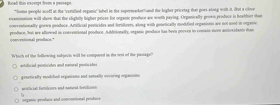 Read this excerpt from a passage.
"Some people scoff at the 'certified organic' label in the supermarket¾and the higher pricetag that goes along with it. But a close
examination will show that the slightly higher prices for organic produce are worth paying. Organically grown produce is healthier than
conventionally grown produce. Artificial pesticides and fertilizers, along with genetically modified organisms are not used in organic
produce, but are allowed in conventional produce. Additionally, organic produce has been proven to contain more antioxidants than
conventional produce."
Which of the following subjects will be compared in the rest of the passage?
artificial pesticides and natural pesticides
genetically modified organisms and natually occuring organisms
artificial fertilizers and natural fertilizers
organic produce and conventional produce