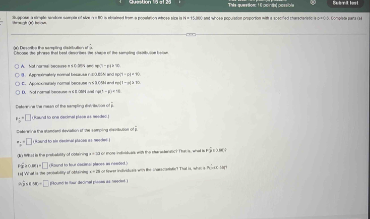 This question: 10 point(s) possible Submit test
Suppose a simple random sample of size n=50 is obtained from a population whose size is N=15,000
through (c) below. and whose population proportion with a specified characteristic is p=0.6 Complete parts (a)
(a) Describe the sampling distribution of hat p
Choose the phrase that best describes the shape of the sampling distribution below
A. Not normal because n≤ 0.05N and np(1-p)≥ 10
B. Approximately normal because n≤ 0.05N and np(1-p)<10</tex>.
C. Approximatelly normal because n≤ 0.05N and np(1-p)≥ 10.
D. Not normal because n≤ 0.05N and np(1-p)<10</tex>. 
Determine the mean of the sampling distribution of hat p
mu _beginarrayr A pendarray =□ (Round to one decimal place as needed.)
Determine the standard deviation of the sampling distribution of overline p
sigma _p=□ (Round to six decimal places as needed.)
(b) What is the probability of obtaining x=33 or more individuals with the characteristic? That is, what is P(hat p≥ 0.66) 7
P(hat p≥ 0.66)=□ (Round to four decimal places as needed.)
(c) What is the probability of obtaining x=29 or fewer individuals with the characteristic? That is, what is P(hat p≤ 0.58)
P(hat p≤ 0.58)=□ (Round to four decimal places as needed.)