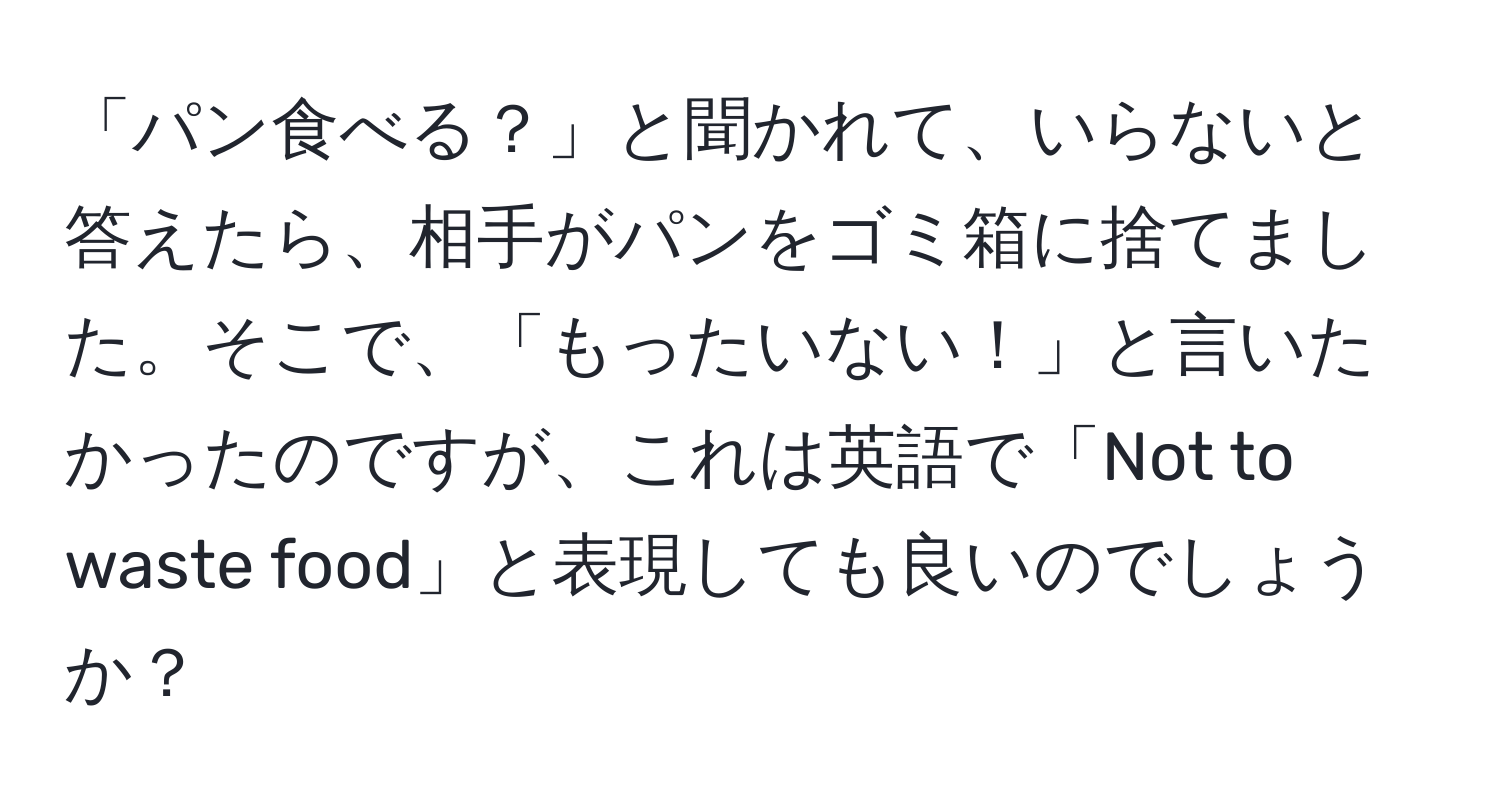 「パン食べる？」と聞かれて、いらないと答えたら、相手がパンをゴミ箱に捨てました。そこで、「もったいない！」と言いたかったのですが、これは英語で「Not to waste food」と表現しても良いのでしょうか？