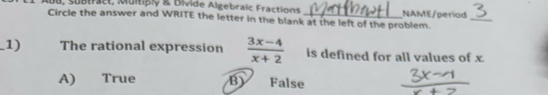 A0u, Subtract, Multiply & BMide Algebraic Fractions NAME/period
Circle the answer and WRITE the letter in the blank at the left of the problem.
_
1) The rational expression  (3x-4)/x+2  is defined for all values of x
A) True False
B)