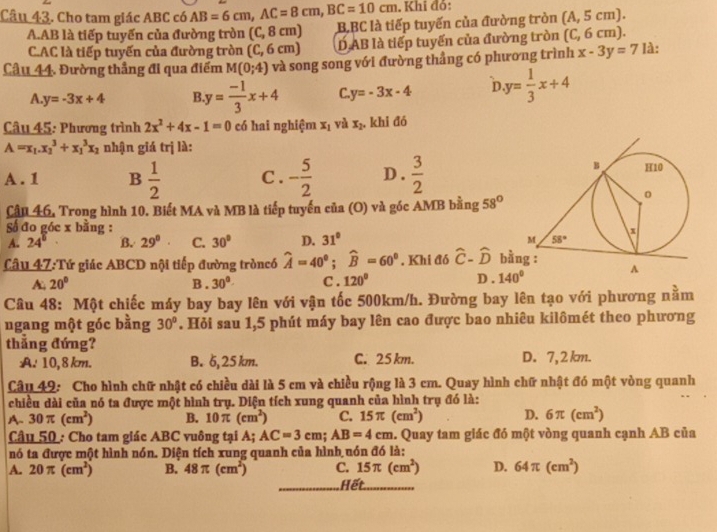 Khi đỏ:
Câu 43. Cho tam giác ABC có AB=6cm,AC=8cm,BC=10cm BBC là tiếp tuyến của đường tròn (A,5cm).
A.AB là tiếp tuyến của đường tròn (C, 8 cm)
C.AC là tiếp tuyến của đường tròn (C, 6 cm) D AB là tiếp tuyến của đường tròn (C, 6 cm).
Câu 44. Đường thẳng đi qua điểm M(0;4) và song song với đường thẳng có phương trình x-3y=7 Ià:
A y=-3x+4 B y= (-1)/3 x+4 C. y=-3x-4 in y= 1/3 x+4
Câu 45: Phương trình 2x^2+4x-1=0 có hai nghiệm x_1 và x_2. khi đó
A=x_1.x_2^(3+x_1^3x_2) nhận giá trị là:
A. 1 B  1/2  C . - 5/2  D .  3/2 
Cầu 46. Trong hình 10. Biết MA và MB là tiếp tuyến của (O) và góc AMB bằng 58°
Số đo góc x bằng :
A. 24° B. 29^8. C. 30° D. 31°
Câu 47:Tứ giác ABCD nội tiếp đường tròncó widehat A=40°;widehat B=60°. Khi đó hat C-hat D bằ
A. 20° B. 30° C. 120° D . 140°
Câu 48: Một chiếc máy bay bay lên với vận tốc 500km/h. Đường bay lên tạo với phương nằm
ngang một góc bằng 30°. Hỏi sau 1,5 phút máy bay lên cao được bao nhiêu kilômét theo phương
thẳng đứng?
A. 10,8 km. B. 6, 25 km. C. 25 km. D. 7, 2 km.
Câu 49: Cho hình chữ nhật có chiều dài là 5 cm và chiều rộng là 3 cm. Quay hình chữ nhật đó một vòng quanh
chiều dài của nó ta được một hình trụ. Diện tích xung quanh của hình trụ đó là:
A. 30π (cm^2) B. 10π (cm^2) C. 15π (cm^2) D. 6π (cm^2)
Câu 50 : Cho tam giác ABC vuông tại A; AC=3cm;AB=4cm. Quay tam giác đó một vòng quanh cạnh AB của
nó ta được một hình nón. Diện tích xung quanh của hình nón đó là:
A. 20π (cm^2) B. 48π (cm^2) C. 15π (cm^2) D. 64π (cm^2)
_Hết_