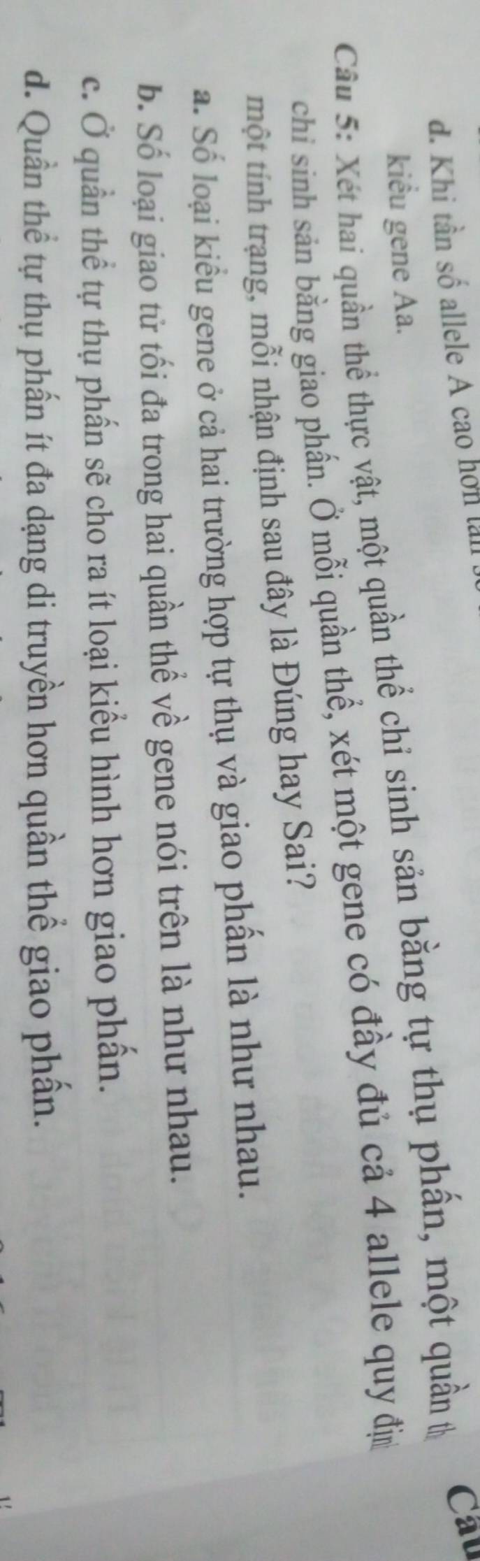 d. Khi tần số allele A cao hon lai
kiểu gene Aa.
Câu 5: Xét hai quần thể thực vật, một quần thể chỉ sinh sản bằng tự thụ phần, một quần th
Cau
chi sinh sản bằng giao phần. Ở mỗi quần thể, xét một gene có đầy đủ cả 4 allele quy đị
một tính trạng, mỗi nhận định sau đây là Đúng hay Sai?
a. Số loại kiểu gene ở cả hai trường hợp tự thụ và giao phần là như nhau.
b. Số loại giao tử tối đa trong hai quần thể về gene nói trên là như nhau.
c. Ở quần thể tự thụ phần sẽ cho ra ít loại kiểu hình hơn giao phần.
d. Quần thể tự thụ phần ít đa dạng di truyền hơn quần thể giao phần.