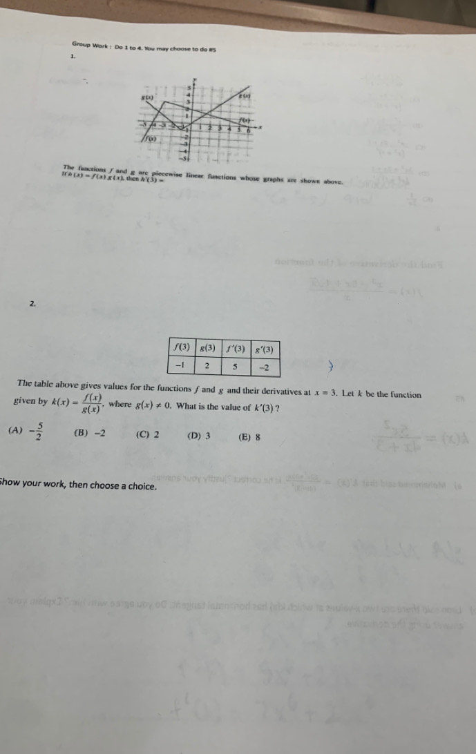 Group Work : Do 1 to 4. You may choose to do #5
1.
8 4 g o
1 /E)
3
7 3 4 5 6
f(x) -2
-3
-5 |
Ifh(x)=f(x)g(x). d g are piecewise linear functions whose graphs are shown above.
then h'(3)=
2.
The table above gives values for the functions ∫ and g and their derivatives at x=3. Let k be the function
given by k(x)= f(x)/g(x)  , where g(x)!= 0.. What is the value of k'(3) ?
(A) - 5/2  (B) -2 (C) 2 (D) 3 (E) 8
Show your work, then choose a choice.