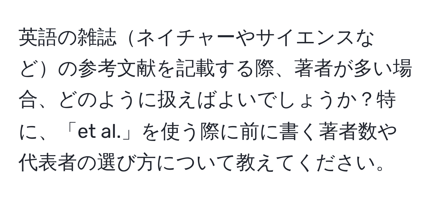 英語の雑誌ネイチャーやサイエンスなどの参考文献を記載する際、著者が多い場合、どのように扱えばよいでしょうか？特に、「et al.」を使う際に前に書く著者数や代表者の選び方について教えてください。