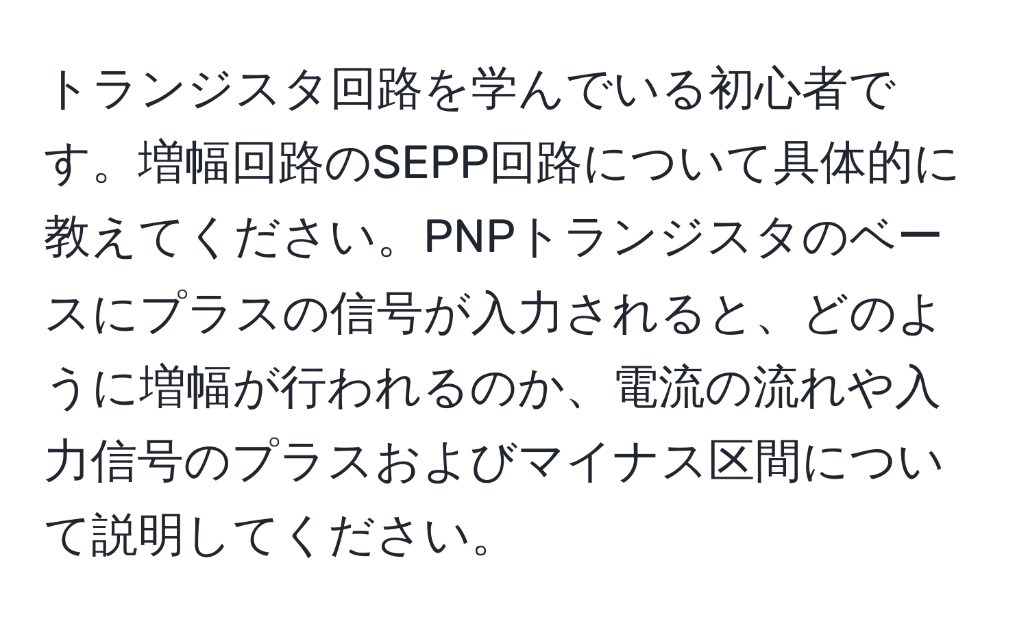 トランジスタ回路を学んでいる初心者です。増幅回路のSEPP回路について具体的に教えてください。PNPトランジスタのベースにプラスの信号が入力されると、どのように増幅が行われるのか、電流の流れや入力信号のプラスおよびマイナス区間について説明してください。