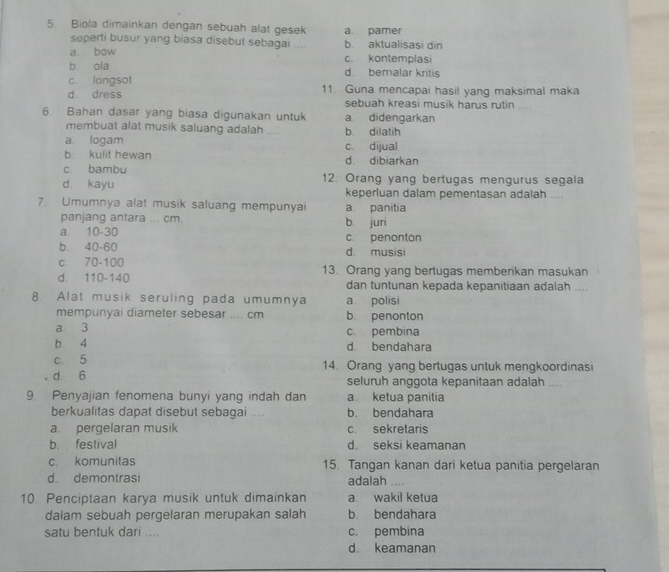 Biola dimainkan dengan sebuah alat gesek a. pamer
seperti busur yang biasa disebut sebagai b. aktualisasi din
a bow c. kontemplasi
b ola d. bemalar kritis
c. longsot
d dress 11. Guna mencapai hasil yang maksimal maka
sebuah kreasi musik harus rutin
6. Bahan dasar yang biasa digunakan untuk a didengarkan
membuat alat musik saluang adalah b dilatih
a. logam c. dijual
b. kulit hewan d. dibiarkan
c bambu
d kayu 12 Orang yang bertugas mengurus segala
keperluan dalam pementasan adalah ....
7. Umumnya alat musik saluang mempunyai a panitia
panjang antara ... cm
a 10-30 b juri
b 40-60 c. penonton
c. 70-100 d musisi
d. 110-140 13. Orang yang bertugas memberikan masukan
dan tuntunan kepada kepanitiaan adalah ...
8. Alat musik seruling pada umumnya a polisi
mempunyai diameter sebesar .... cm b. penonton
a 3 c. pembina
b 4 d bendahara
c. 5 14. Orang yang bertugas untuk mengkoordinasi
d 6 seluruh anggota kepanitaan adalah
9. Penyajian fenomena bunyi yang indah dan a ketua panítia
berkualitas dapat disebut sebagai .... b. bendahara
a. pergelaran musik c. sekretaris
b. festival d. seksi keamanan
c. komunitas 15. Tangan kanan dari ketua panitia pergelaran
d. demontrasi adalah .
10. Penciptaan karya musik untuk dimainkan a wakil ketua
dalam sebuah pergelaran merupakan salah b. bendahara
satu bentuk dari .... c. pembina
d. keamanan