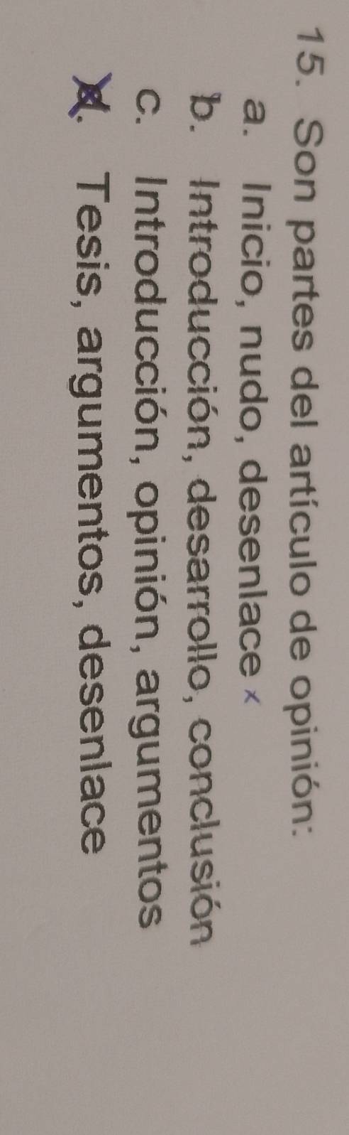 Son partes del artículo de opinión:
a. Inicio, nudo, desenlace ×
b. Introducción, desarrollo, conclusión
c. Introducción, opinión, argumentos
). Tesis, argumentos, desenlace