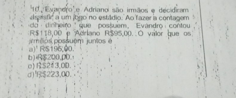 Evandro' e Adriano são irmãos e decidiram
assistir a um jogo no estádio. Ao fazer a contagem
do dinheiro que possuem, Evándro contou
R$118,00 e Adriano R$95,00. O valor que os
rmaos possuém juntos é
a) R$195,00.
b) $200,ρ0.
o) R$213,0D.
d)¹R $223,00.