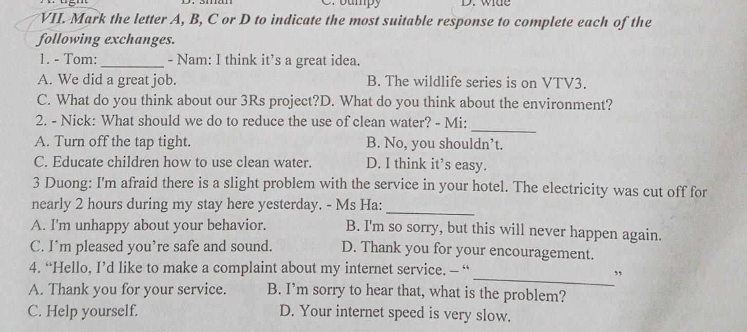 bumpy D. wide
VII. Mark the letter A, B, C or D to indicate the most suitable response to complete each of the
following exchanges.
1. - Tom: _- Nam: I think it’s a great idea.
A. We did a great job. B. The wildlife series is on VTV3.
C. What do you think about our 3Rs project?D. What do you think about the environment?
_
2. - Nick: What should we do to reduce the use of clean water? - Mi:
A. Turn off the tap tight. B. No, you shouldn’t.
C. Educate children how to use clean water. D. I think it’s easy.
3 Duong: I'm afraid there is a slight problem with the service in your hotel. The electricity was cut off for
nearly 2 hours during my stay here yesterday. - Ms Ha:_
A. I'm unhappy about your behavior.
B. I'm so sorry, but this will never happen again.
C. I’m pleased you’re safe and sound.
D. Thank you for your encouragement.
4. “Hello, I’d like to make a complaint about my internet service. - “
_”
A. Thank you for your service. B. I’m sorry to hear that, what is the problem?
C. Help yourself. D. Your internet speed is very slow.