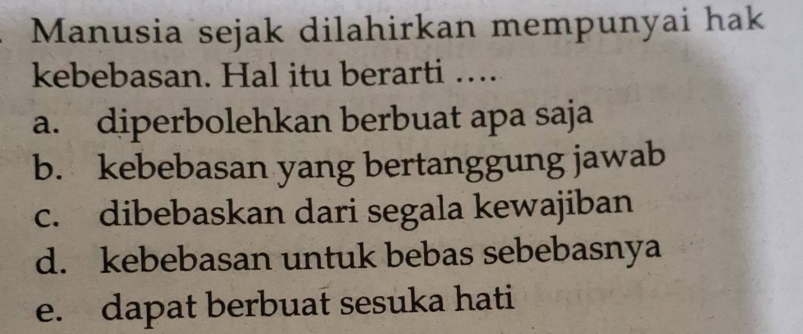 Manusia sejak dilahirkan mempunyai hak
kebebasan. Hal itu berarti …...
a. diperbolehkan berbuat apa saja
b. kebebasan yang bertanggung jawab
c. dibebaskan dari segala kewajiban
d. kebebasan untuk bebas sebebasnya
e. dapat berbuat sesuka hati