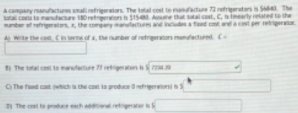 A company ranufactunes small nefrigerators. The tobal cost to manufactune 72 refrigerators is 56840. The 
totall costs to manufacture 150 refrigeratiors is $15483. Assume that totail cost, C, is timearly related to the 
mumber of refrigenators, x, the company manufactures and includes a fised cost and a cost per refrigerator. 
A White the cost, C in serms of x, the number of refrigeraiors mamufectured. C=
□ 
B1 The total cest to mansufacture 77 refiligerations is 5. 7254:20.. 
C) The flsed cast (which is the cast to produce 0 nefrigerwlors) h 5 □ 
21. The cost to produce-each additional refingeratior is S □